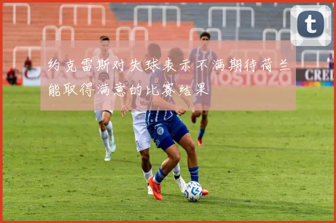 约克雷斯对失球表示不满期待荷兰能取得满意的比赛结果