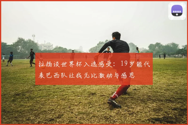 拉扬谈世界杯入选感受：19岁能代表巴西队让我无比激动与感恩
