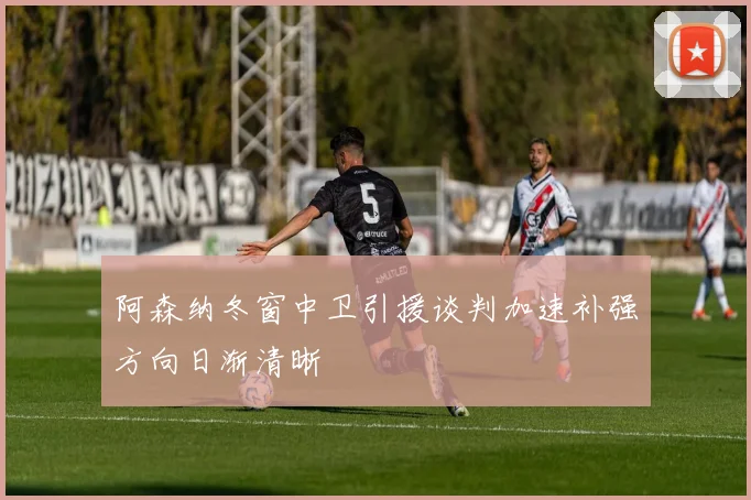 阿森纳冬窗中卫引援谈判加速补强方向日渐清晰