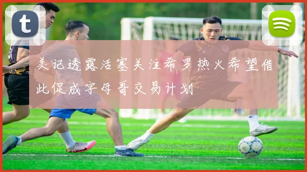 美记透露活塞关注希罗热火希望借此促成字母哥交易计划