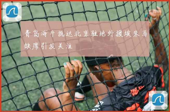 青岛海牛抵达北京驻地外援埃朱马缺席引发关注