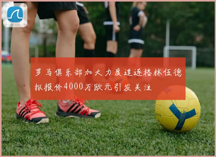 罗马俱乐部加大力度追逐格林伍德拟报价4000万欧元引发关注