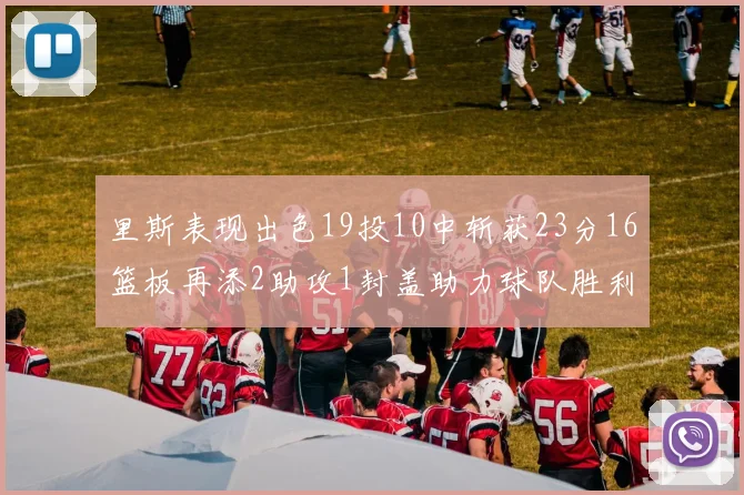 里斯表现出色19投10中斩获23分16篮板再添2助攻1封盖助力球队胜利