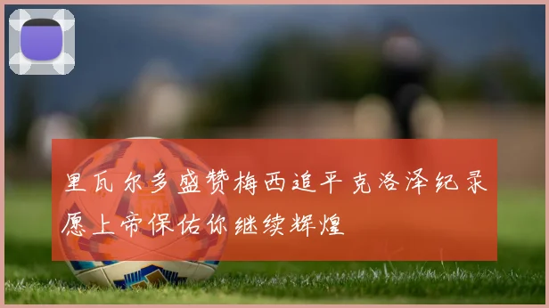里瓦尔多盛赞梅西追平克洛泽纪录愿上帝保佑你继续辉煌