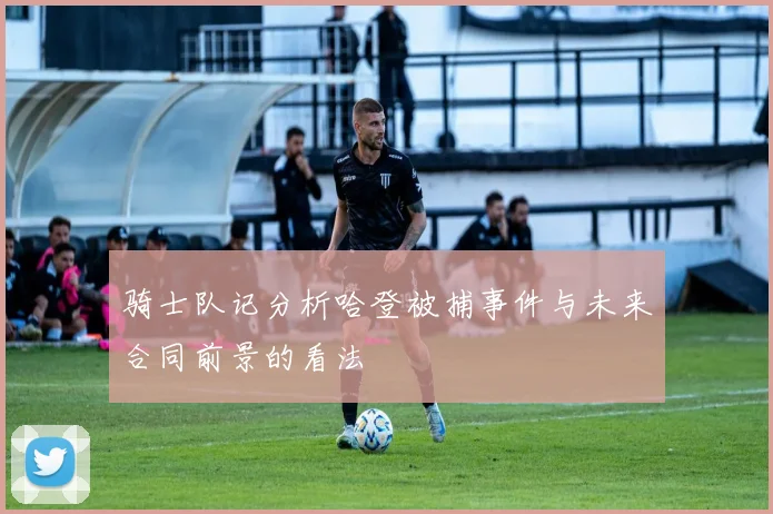 骑士队记分析哈登被捕事件与未来合同前景的看法