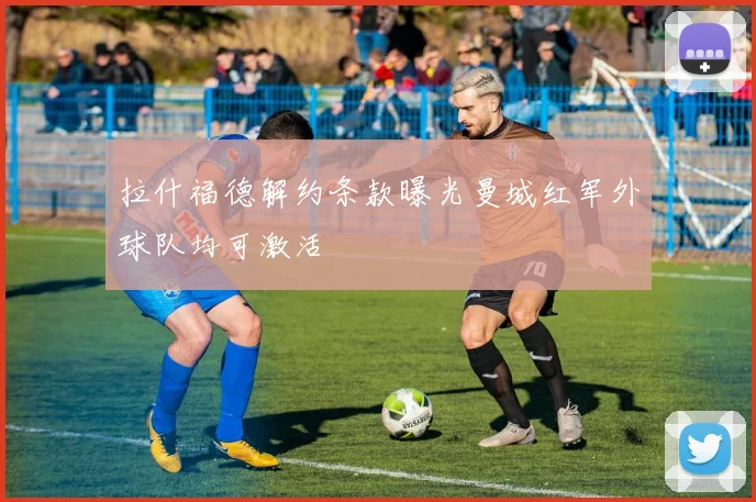 拉什福德解约条款曝光曼城红军外球队均可激活