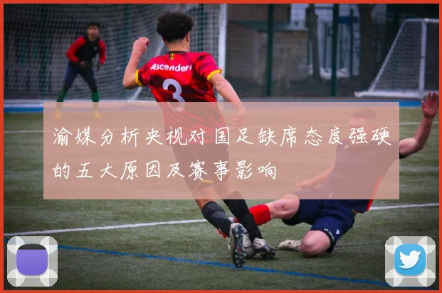渝媒分析央视对国足缺席态度强硬的五大原因及赛事影响