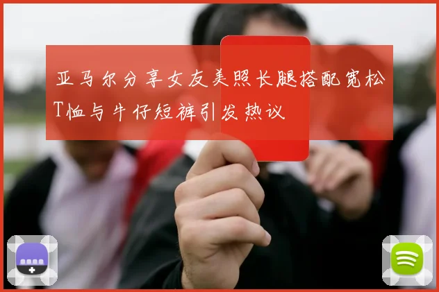 亚马尔分享女友美照长腿搭配宽松T恤与牛仔短裤引发热议