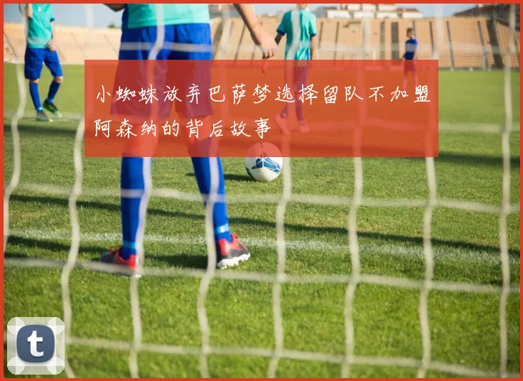 小蜘蛛放弃巴萨梦选择留队不加盟阿森纳的背后故事