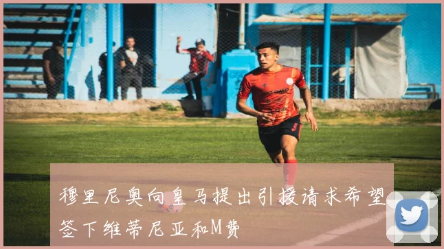 穆里尼奥向皇马提出引援请求希望签下维蒂尼亚和M费