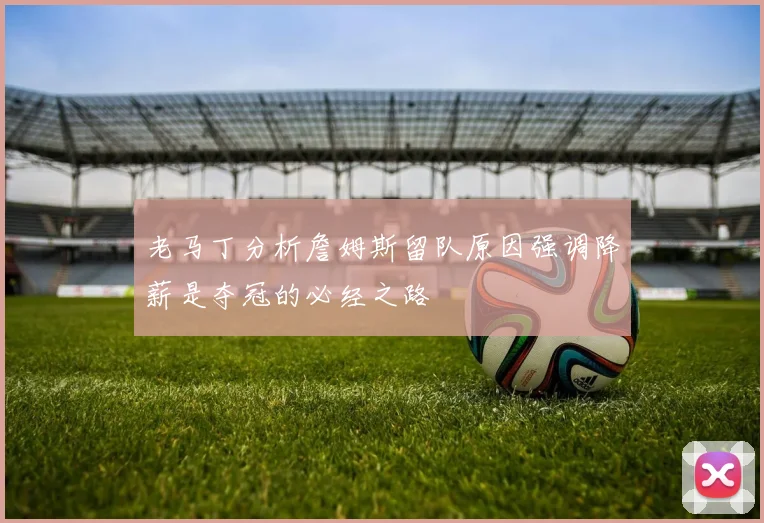 老马丁分析詹姆斯留队原因强调降薪是夺冠的必经之路