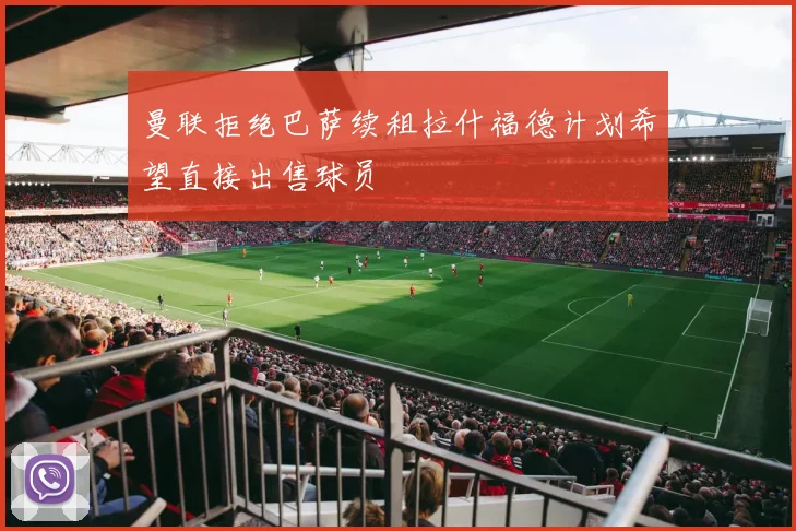 曼联拒绝巴萨续租拉什福德计划希望直接出售球员