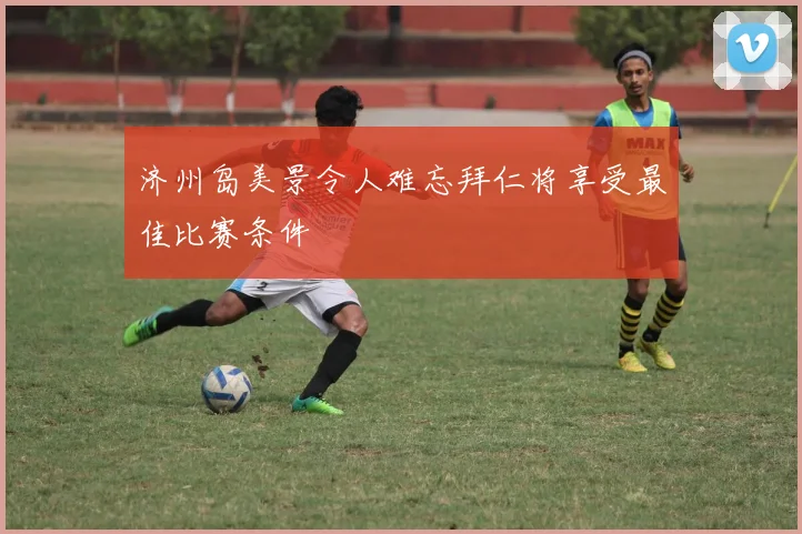 济州岛美景令人难忘拜仁将享受最佳比赛条件