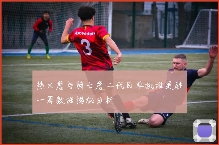 热火詹与骑士詹二代目单挑谁更胜一筹数据揭秘分析