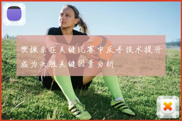樊振东在关键比赛中反手技术提升成为决胜关键因素分析