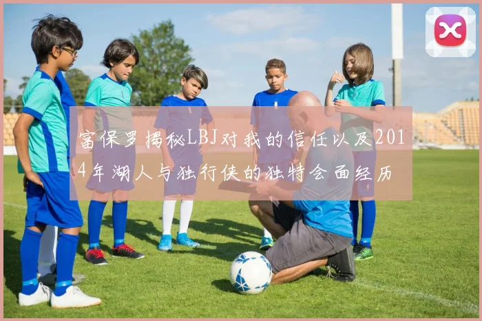 富保罗揭秘LBJ对我的信任以及2014年湖人与独行侠的独特会面经历