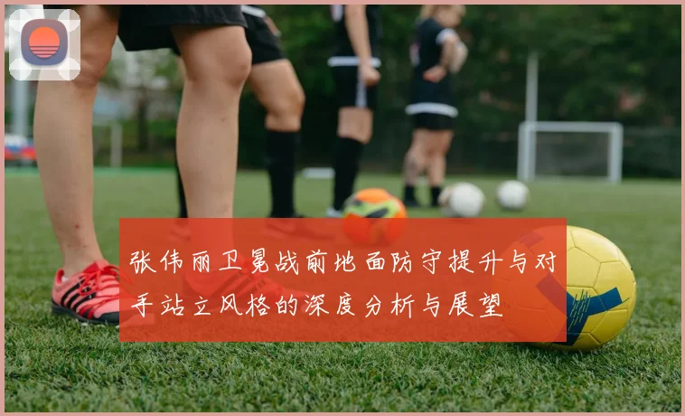 张伟丽卫冕战前地面防守提升与对手站立风格的深度分析与展望