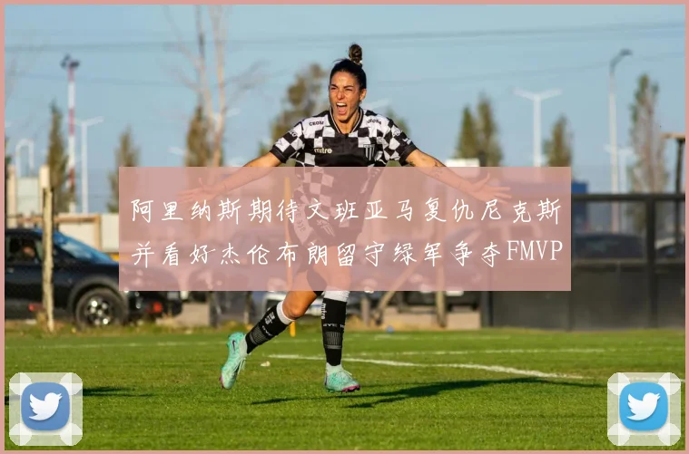 阿里纳斯期待文班亚马复仇尼克斯并看好杰伦布朗留守绿军争夺FMVP
